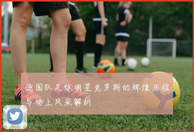 德国队足球明星克罗斯的辉煌历程与场上风采解析