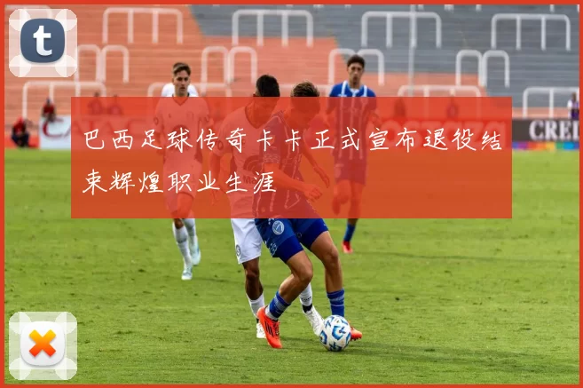 巴西足球传奇卡卡正式宣布退役结束辉煌职业生涯