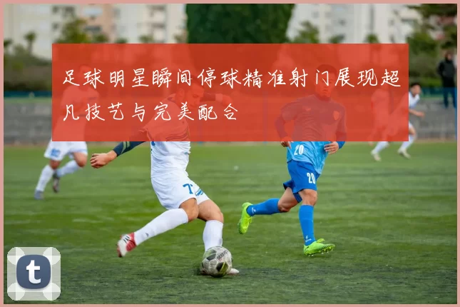 足球明星瞬间停球精准射门展现超凡技艺与完美配合