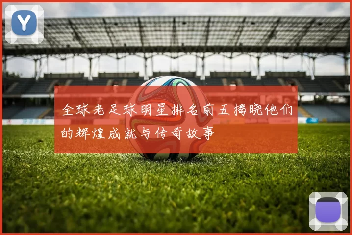 全球老足球明星排名前五揭晓他们的辉煌成就与传奇故事