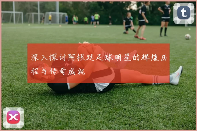 深入探讨阿根廷足球明星的辉煌历程与传奇成就