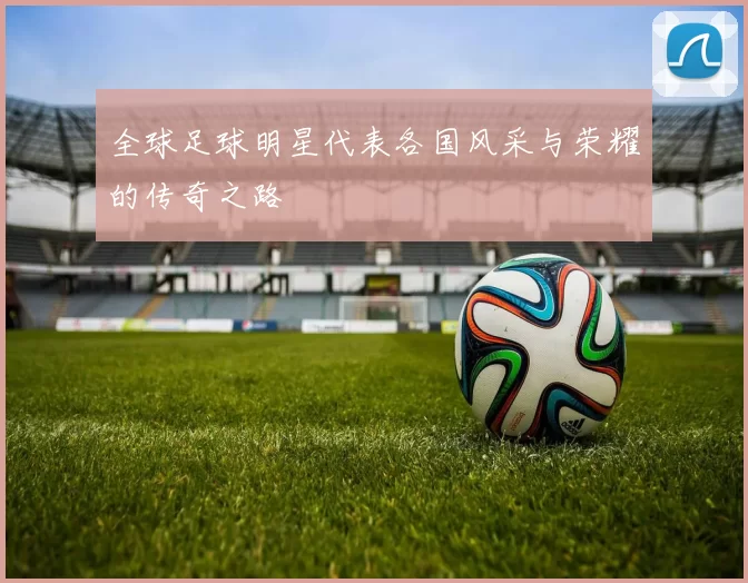 全球足球明星代表各国风采与荣耀的传奇之路