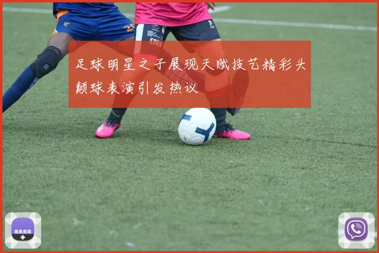 足球明星之子展现天赋技艺精彩头颠球表演引发热议