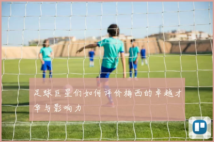 足球巨星们如何评价梅西的卓越才华与影响力