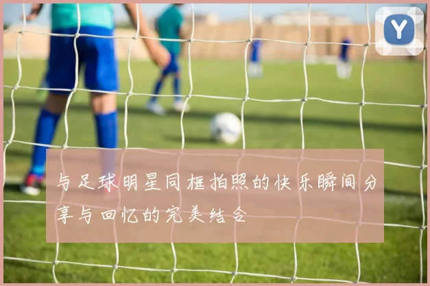 与足球明星同框拍照的快乐瞬间分享与回忆的完美结合