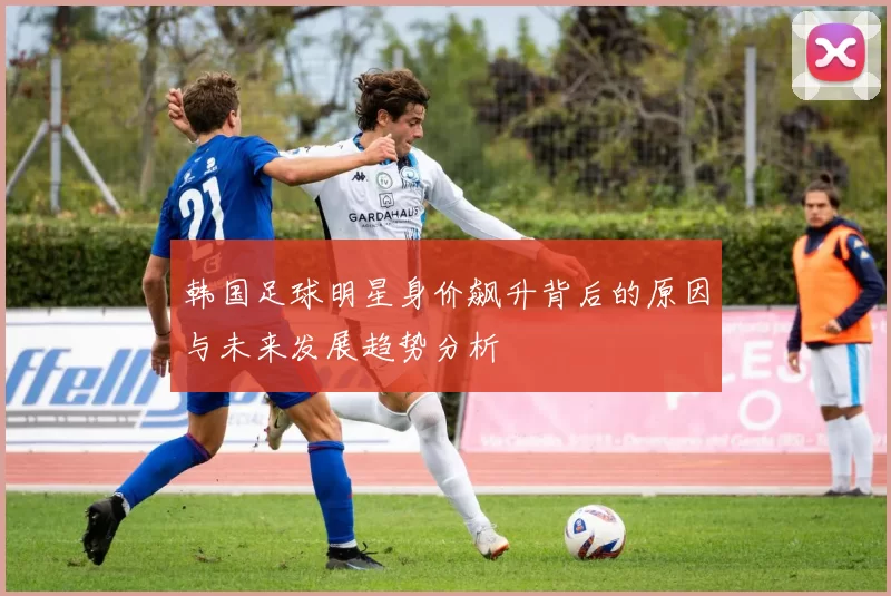 韩国足球明星身价飙升背后的原因与未来发展趋势分析