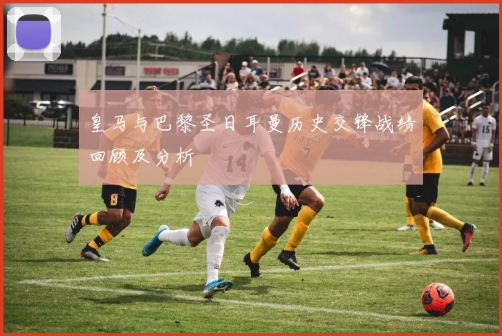 皇马与巴黎圣日耳曼历史交锋战绩回顾及分析