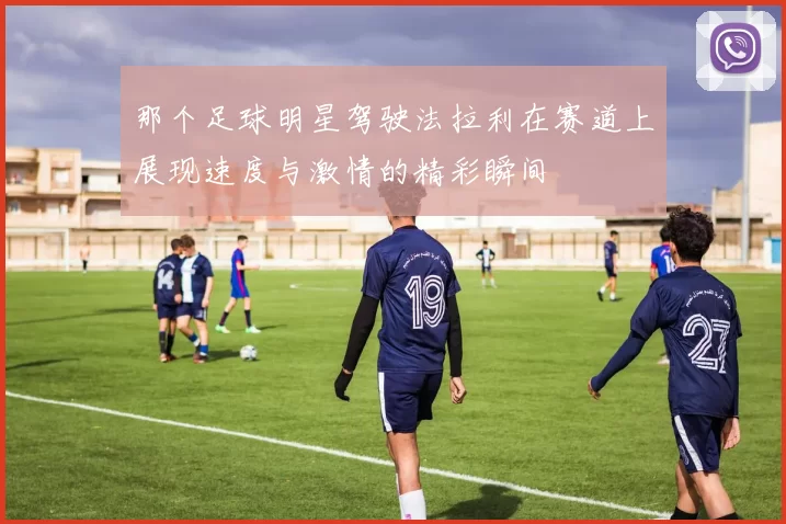 那个足球明星驾驶法拉利在赛道上展现速度与激情的精彩瞬间