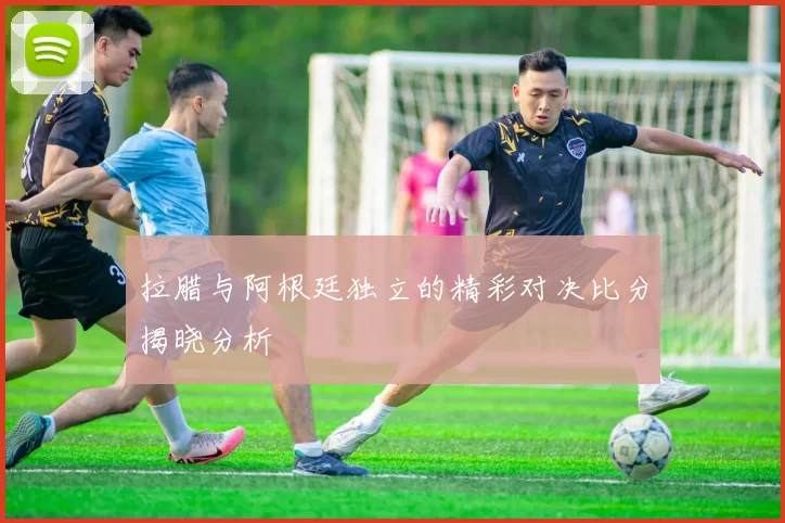 拉腊与阿根廷独立的精彩对决比分揭晓分析