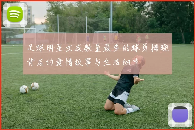 足球明星女友数量最多的球员揭晓背后的爱情故事与生活细节