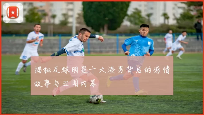 揭秘足球明星十大渣男背后的感情故事与丑闻内幕