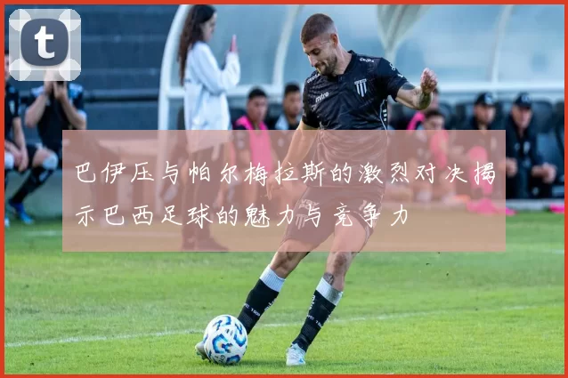 巴伊压与帕尔梅拉斯的激烈对决揭示巴西足球的魅力与竞争力